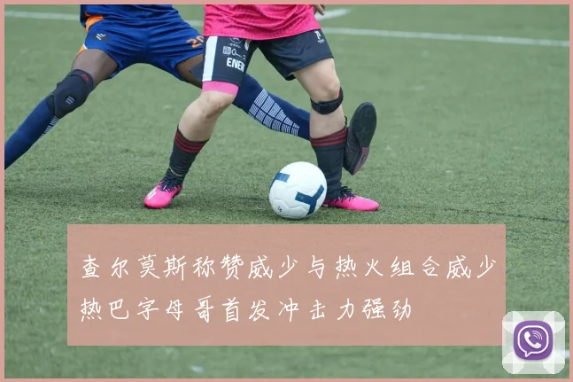 查尔莫斯称赞威少与热火组合威少热巴字母哥首发冲击力强劲