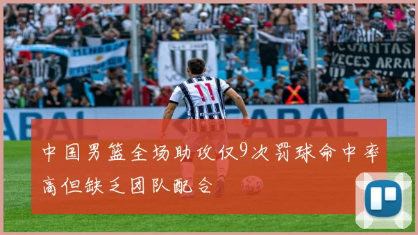 中国男篮全场助攻仅9次罚球命中率高但缺乏团队配合