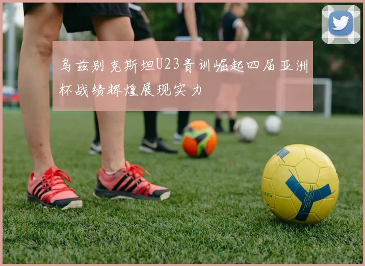 乌兹别克斯坦U23青训崛起四届亚洲杯战绩辉煌展现实力