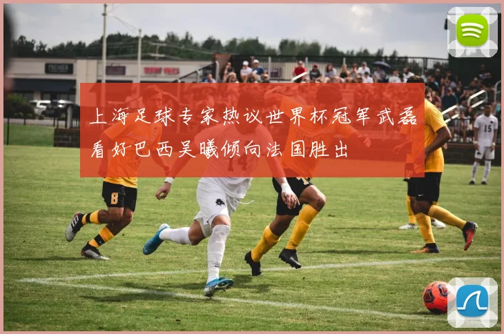 上海足球专家热议世界杯冠军武磊看好巴西吴曦倾向法国胜出
