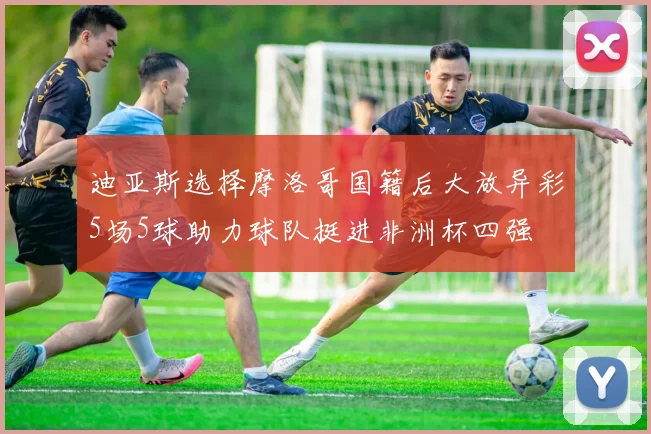 迪亚斯选择摩洛哥国籍后大放异彩5场5球助力球队挺进非洲杯四强