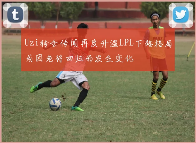 Uzi转会传闻再度升温LPL下路格局或因老将回归而发生变化