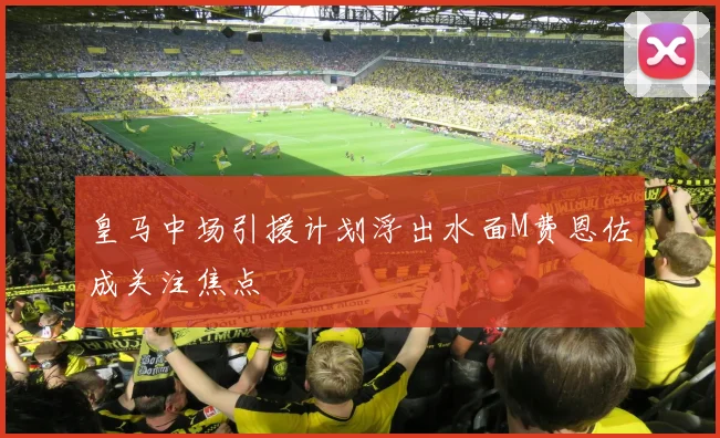 皇马中场引援计划浮出水面M费恩佐成关注焦点