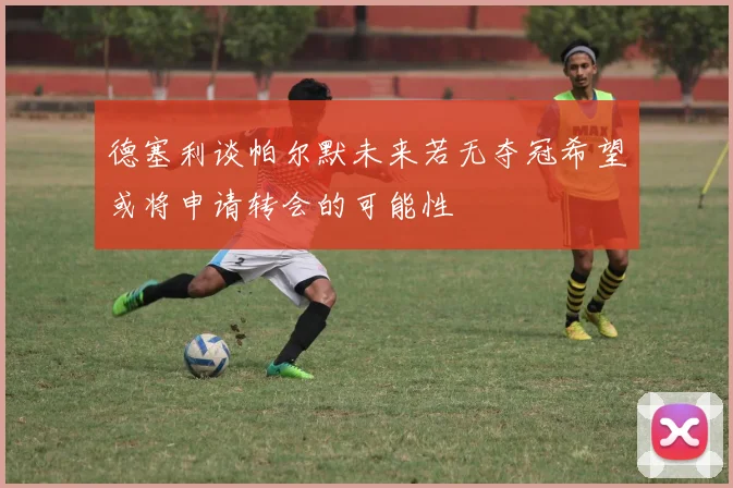 德塞利谈帕尔默未来若无夺冠希望或将申请转会的可能性