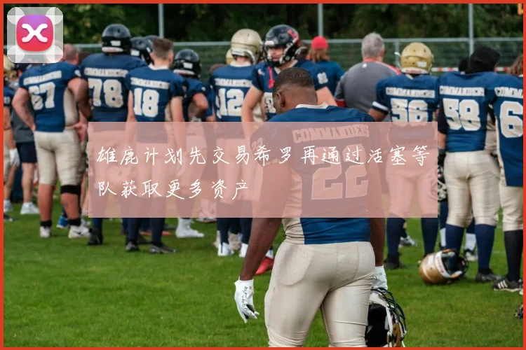 雄鹿计划先交易希罗再通过活塞等队获取更多资产