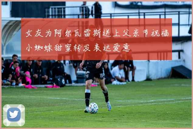 女友为阿尔瓦雷斯送上父亲节祝福小蜘蛛甜蜜转发表达爱意