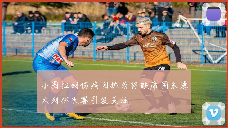 小图拉姆伤病困扰或将缺席国米意大利杯决赛引发关注