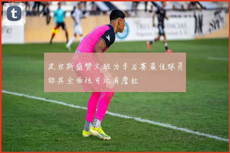 皮尔斯盛赞文班为季后赛最佳球员称其全面性可比肩詹杜