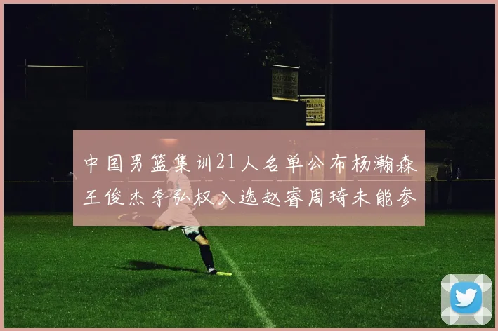 中国男篮集训21人名单公布杨瀚森王俊杰李弘权入选赵睿周琦未能参加