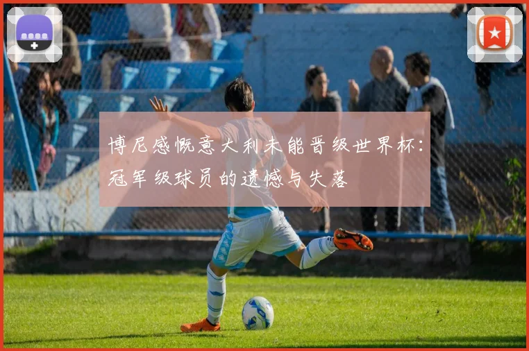 博尼感慨意大利未能晋级世界杯：冠军级球员的遗憾与失落