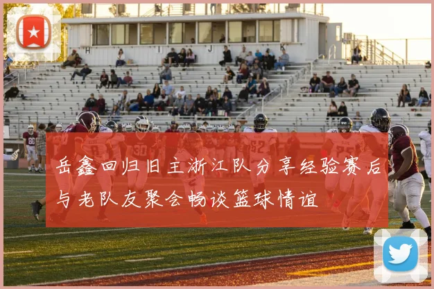 岳鑫回归旧主浙江队分享经验赛后与老队友聚会畅谈篮球情谊
