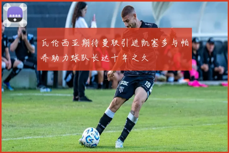 瓦伦西亚期待曼联引进凯塞多与帕乔助力球队长达十年之久