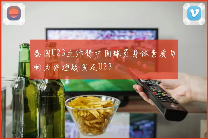 泰国U23主帅赞中国球员身体素质与耐力将迎战国足U23