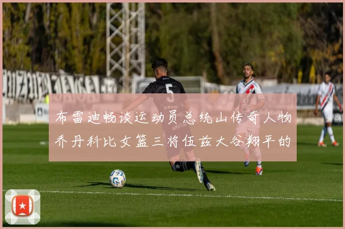 布雷迪畅谈运动员总统山传奇人物乔丹科比女篮三将伍兹大谷翔平的伟大成就
