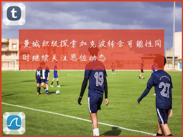 曼城积极探索加克波转会可能性同时继续关注恩佐动态