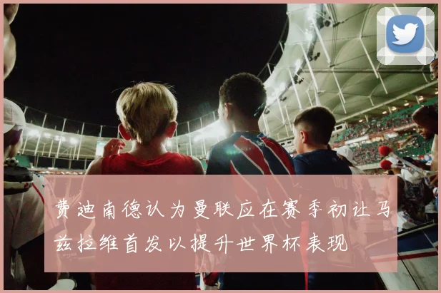 费迪南德认为曼联应在赛季初让马兹拉维首发以提升世界杯表现