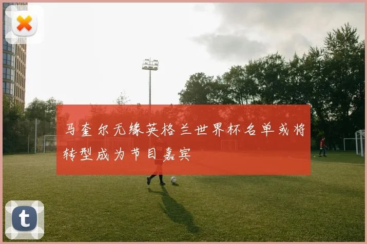 马奎尔无缘英格兰世界杯名单或将转型成为节目嘉宾