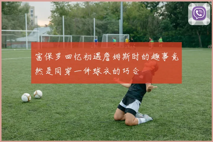 富保罗回忆初遇詹姆斯时的趣事竟然是同穿一件球衣的巧合
