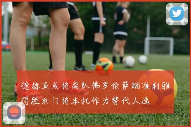 德赫亚或将离队佛罗伦萨瞄准利雅得胜利门将本托作为替代人选