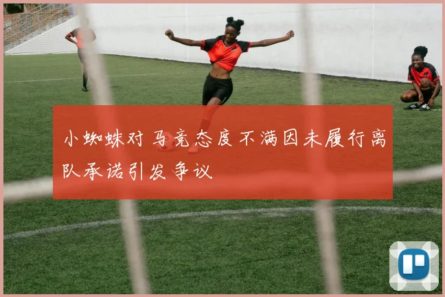 小蜘蛛对马竞态度不满因未履行离队承诺引发争议