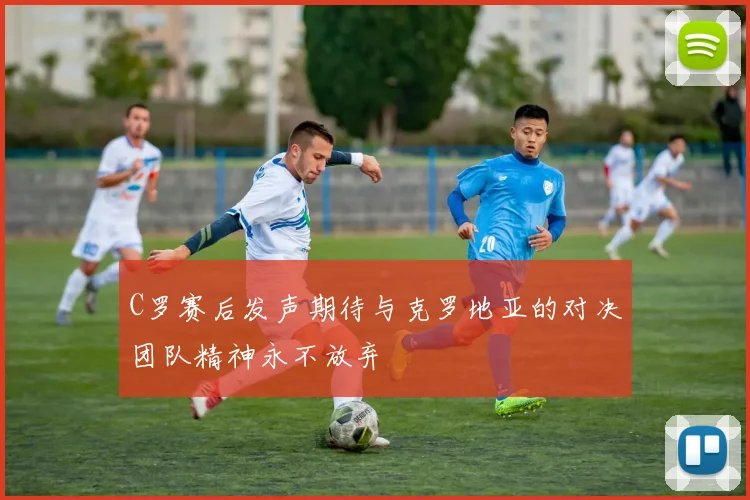 C罗赛后发声期待与克罗地亚的对决团队精神永不放弃