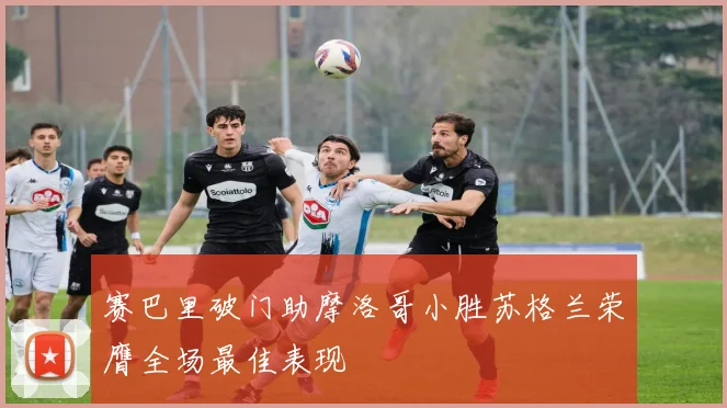 赛巴里破门助摩洛哥小胜苏格兰荣膺全场最佳表现