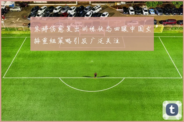 朱婷伤愈复出训练状态回暖中国女排重组策略引发广泛关注