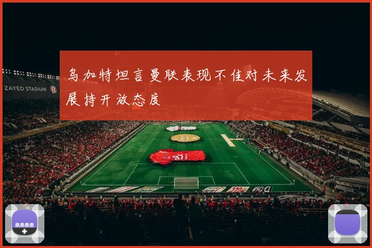 乌加特坦言曼联表现不佳对未来发展持开放态度