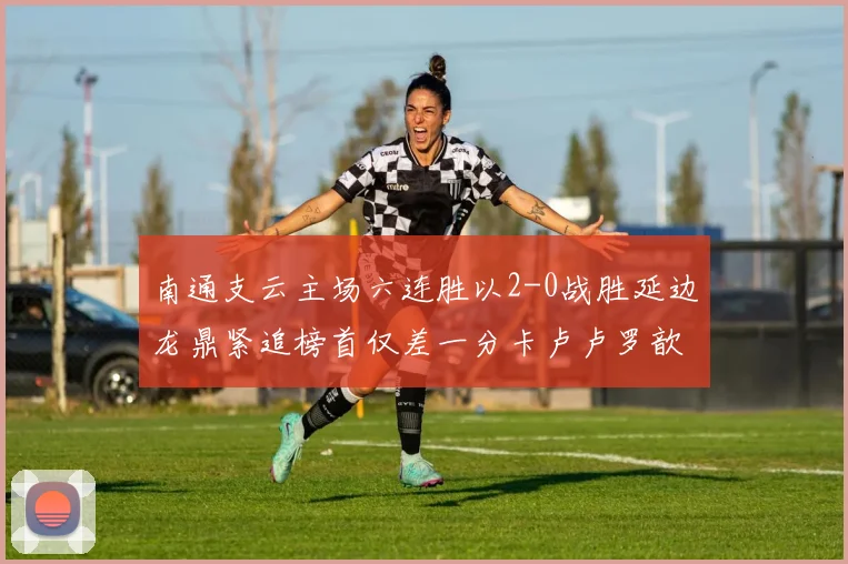 南通支云主场六连胜以2-0战胜延边龙鼎紧追榜首仅差一分卡卢卢罗歆破门助力