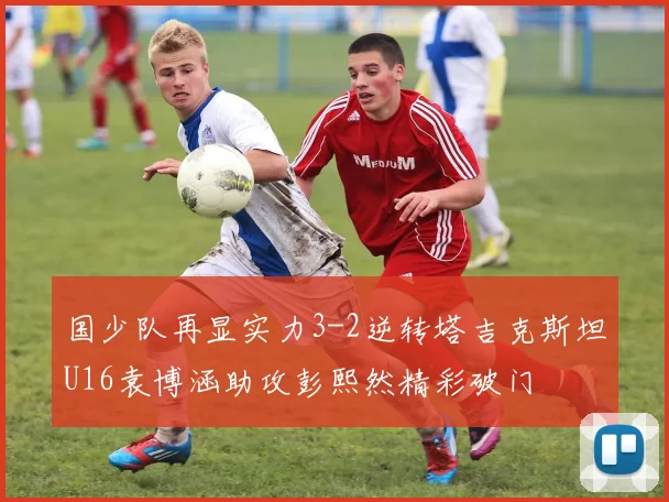 国少队再显实力3-2逆转塔吉克斯坦U16袁博涵助攻彭熙然精彩破门